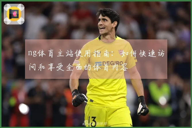 ng体育主站使用指南：如何快速访问和享受全面的体育内容