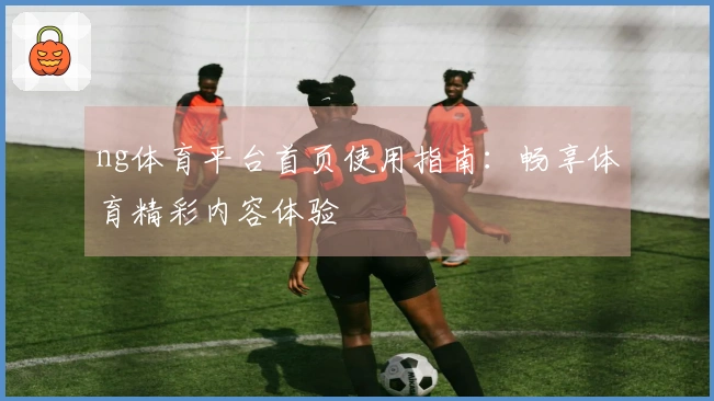 ng体育平台首页使用指南：畅享体育精彩内容体验